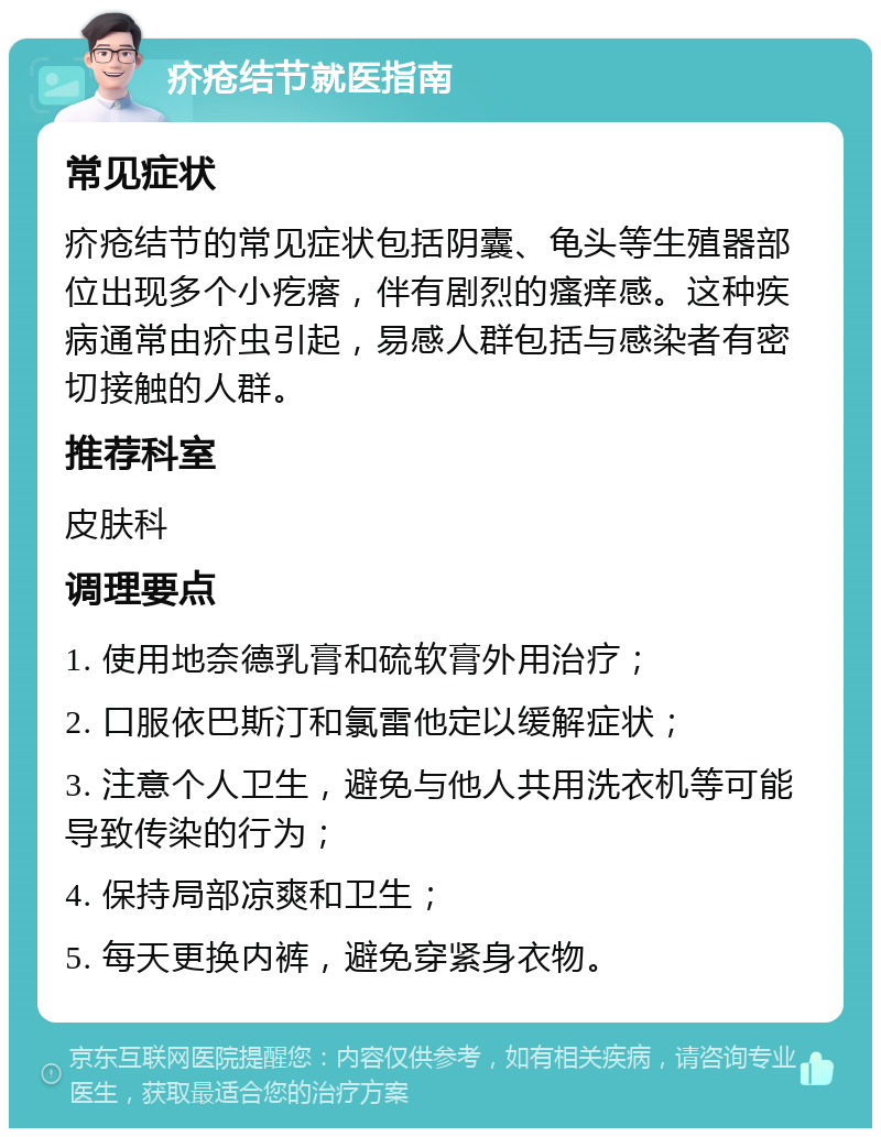 疥疮结节就医指南 常见症状 疥疮结节的常见症状包括阴囊、龟头等生殖器部位出现多个小疙瘩，伴有剧烈的瘙痒感。这种疾病通常由疥虫引起，易感人群包括与感染者有密切接触的人群。 推荐科室 皮肤科 调理要点 1. 使用地奈德乳膏和硫软膏外用治疗； 2. 口服依巴斯汀和氯雷他定以缓解症状； 3. 注意个人卫生，避免与他人共用洗衣机等可能导致传染的行为； 4. 保持局部凉爽和卫生； 5. 每天更换内裤，避免穿紧身衣物。