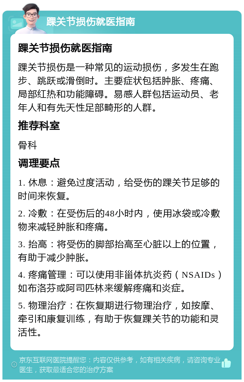 踝关节损伤就医指南 踝关节损伤就医指南 踝关节损伤是一种常见的运动损伤，多发生在跑步、跳跃或滑倒时。主要症状包括肿胀、疼痛、局部红热和功能障碍。易感人群包括运动员、老年人和有先天性足部畸形的人群。 推荐科室 骨科 调理要点 1. 休息：避免过度活动，给受伤的踝关节足够的时间来恢复。 2. 冷敷：在受伤后的48小时内，使用冰袋或冷敷物来减轻肿胀和疼痛。 3. 抬高：将受伤的脚部抬高至心脏以上的位置，有助于减少肿胀。 4. 疼痛管理：可以使用非甾体抗炎药（NSAIDs）如布洛芬或阿司匹林来缓解疼痛和炎症。 5. 物理治疗：在恢复期进行物理治疗，如按摩、牵引和康复训练，有助于恢复踝关节的功能和灵活性。