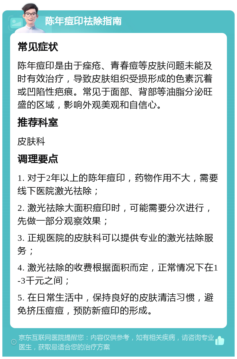 陈年痘印祛除指南 常见症状 陈年痘印是由于痤疮、青春痘等皮肤问题未能及时有效治疗，导致皮肤组织受损形成的色素沉着或凹陷性疤痕。常见于面部、背部等油脂分泌旺盛的区域，影响外观美观和自信心。 推荐科室 皮肤科 调理要点 1. 对于2年以上的陈年痘印，药物作用不大，需要线下医院激光祛除； 2. 激光祛除大面积痘印时，可能需要分次进行，先做一部分观察效果； 3. 正规医院的皮肤科可以提供专业的激光祛除服务； 4. 激光祛除的收费根据面积而定，正常情况下在1-3千元之间； 5. 在日常生活中，保持良好的皮肤清洁习惯，避免挤压痘痘，预防新痘印的形成。