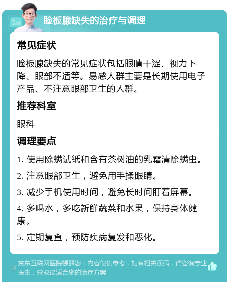 睑板腺缺失的治疗与调理 常见症状 睑板腺缺失的常见症状包括眼睛干涩、视力下降、眼部不适等。易感人群主要是长期使用电子产品、不注意眼部卫生的人群。 推荐科室 眼科 调理要点 1. 使用除螨试纸和含有茶树油的乳霜清除螨虫。 2. 注意眼部卫生，避免用手揉眼睛。 3. 减少手机使用时间，避免长时间盯着屏幕。 4. 多喝水，多吃新鲜蔬菜和水果，保持身体健康。 5. 定期复查，预防疾病复发和恶化。