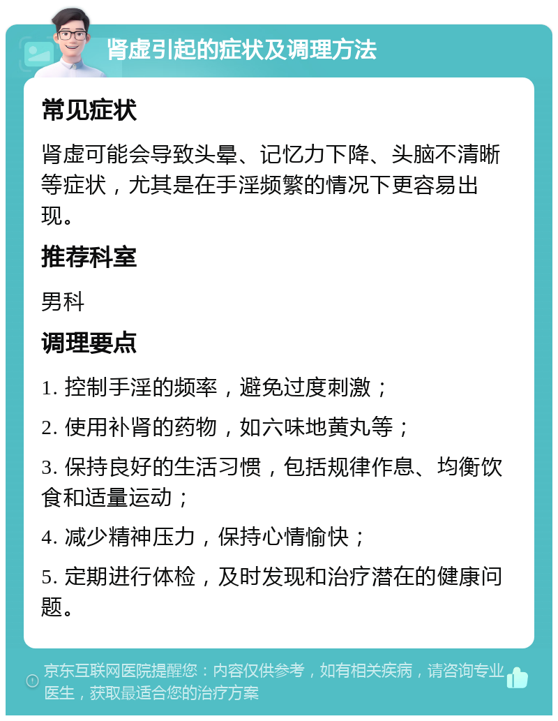 肾虚引起的症状及调理方法 常见症状 肾虚可能会导致头晕、记忆力下降、头脑不清晰等症状，尤其是在手淫频繁的情况下更容易出现。 推荐科室 男科 调理要点 1. 控制手淫的频率，避免过度刺激； 2. 使用补肾的药物，如六味地黄丸等； 3. 保持良好的生活习惯，包括规律作息、均衡饮食和适量运动； 4. 减少精神压力，保持心情愉快； 5. 定期进行体检，及时发现和治疗潜在的健康问题。