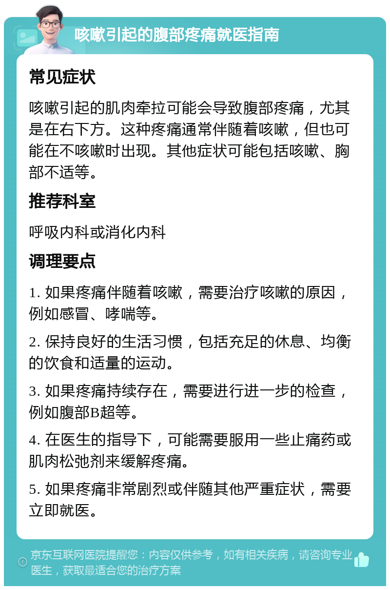 咳嗽引起的腹部疼痛就医指南 常见症状 咳嗽引起的肌肉牵拉可能会导致腹部疼痛，尤其是在右下方。这种疼痛通常伴随着咳嗽，但也可能在不咳嗽时出现。其他症状可能包括咳嗽、胸部不适等。 推荐科室 呼吸内科或消化内科 调理要点 1. 如果疼痛伴随着咳嗽，需要治疗咳嗽的原因，例如感冒、哮喘等。 2. 保持良好的生活习惯，包括充足的休息、均衡的饮食和适量的运动。 3. 如果疼痛持续存在，需要进行进一步的检查，例如腹部B超等。 4. 在医生的指导下，可能需要服用一些止痛药或肌肉松弛剂来缓解疼痛。 5. 如果疼痛非常剧烈或伴随其他严重症状，需要立即就医。