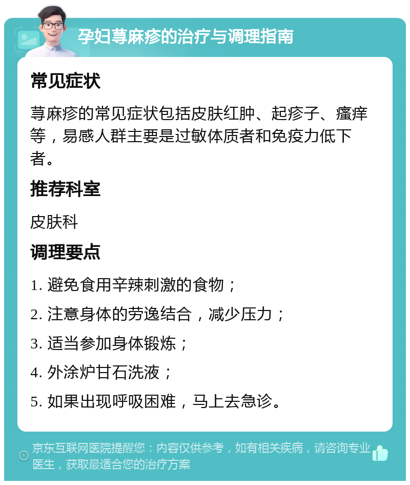 孕妇荨麻疹的治疗与调理指南 常见症状 荨麻疹的常见症状包括皮肤红肿、起疹子、瘙痒等，易感人群主要是过敏体质者和免疫力低下者。 推荐科室 皮肤科 调理要点 1. 避免食用辛辣刺激的食物； 2. 注意身体的劳逸结合，减少压力； 3. 适当参加身体锻炼； 4. 外涂炉甘石洗液； 5. 如果出现呼吸困难，马上去急诊。