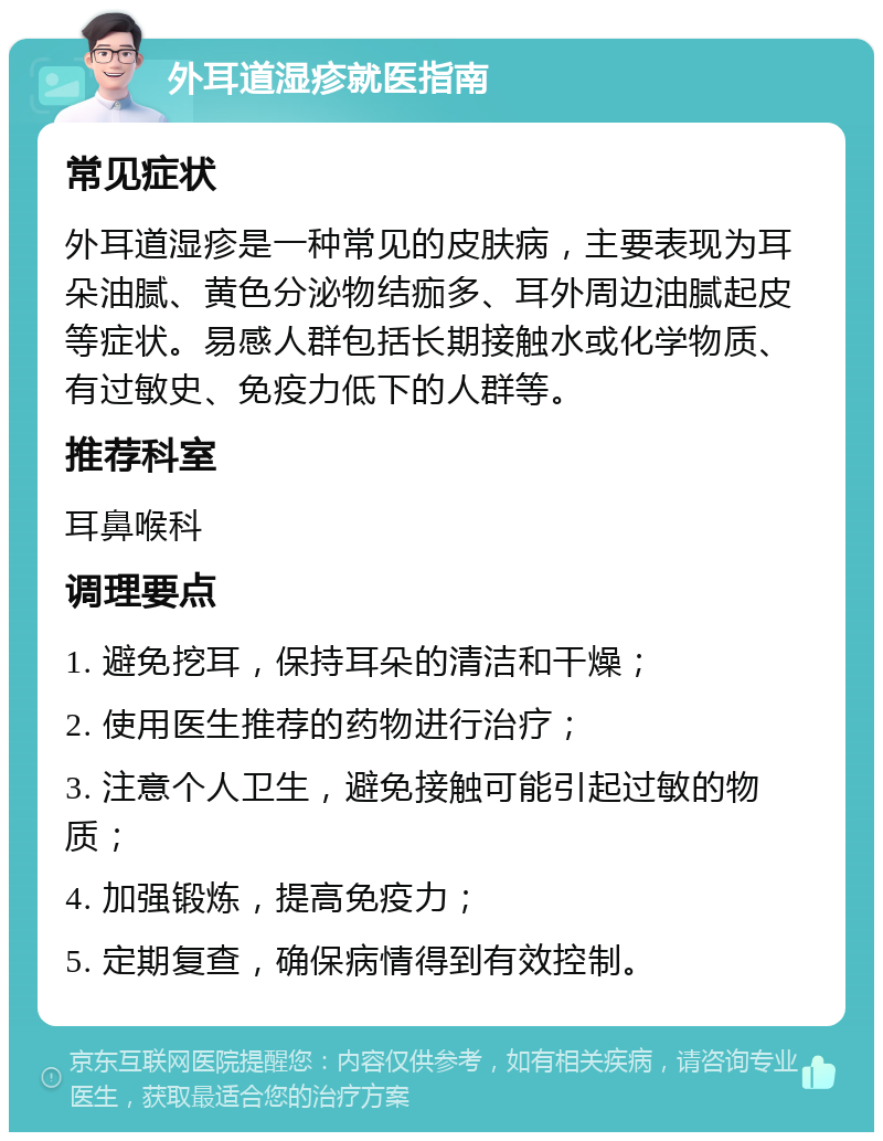 外耳道湿疹就医指南 常见症状 外耳道湿疹是一种常见的皮肤病，主要表现为耳朵油腻、黄色分泌物结痂多、耳外周边油腻起皮等症状。易感人群包括长期接触水或化学物质、有过敏史、免疫力低下的人群等。 推荐科室 耳鼻喉科 调理要点 1. 避免挖耳，保持耳朵的清洁和干燥； 2. 使用医生推荐的药物进行治疗； 3. 注意个人卫生，避免接触可能引起过敏的物质； 4. 加强锻炼，提高免疫力； 5. 定期复查，确保病情得到有效控制。