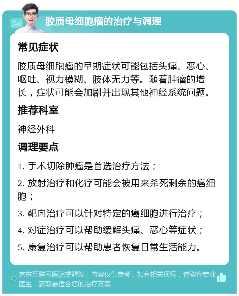 胶质母细胞瘤的治疗与调理 常见症状 胶质母细胞瘤的早期症状可能包括头痛、恶心、呕吐、视力模糊、肢体无力等。随着肿瘤的增长，症状可能会加剧并出现其他神经系统问题。 推荐科室 神经外科 调理要点 1. 手术切除肿瘤是首选治疗方法； 2. 放射治疗和化疗可能会被用来杀死剩余的癌细胞； 3. 靶向治疗可以针对特定的癌细胞进行治疗； 4. 对症治疗可以帮助缓解头痛、恶心等症状； 5. 康复治疗可以帮助患者恢复日常生活能力。