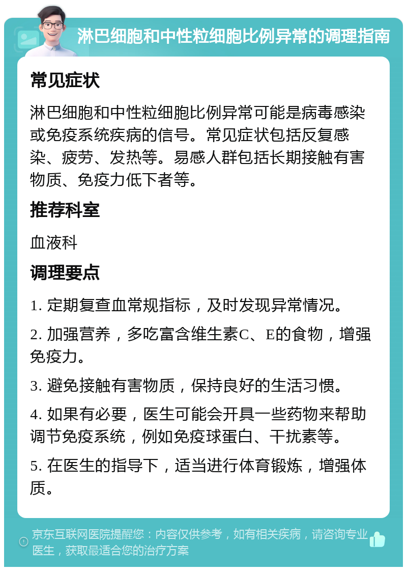 淋巴细胞和中性粒细胞比例异常的调理指南 常见症状 淋巴细胞和中性粒细胞比例异常可能是病毒感染或免疫系统疾病的信号。常见症状包括反复感染、疲劳、发热等。易感人群包括长期接触有害物质、免疫力低下者等。 推荐科室 血液科 调理要点 1. 定期复查血常规指标，及时发现异常情况。 2. 加强营养，多吃富含维生素C、E的食物，增强免疫力。 3. 避免接触有害物质，保持良好的生活习惯。 4. 如果有必要，医生可能会开具一些药物来帮助调节免疫系统，例如免疫球蛋白、干扰素等。 5. 在医生的指导下，适当进行体育锻炼，增强体质。