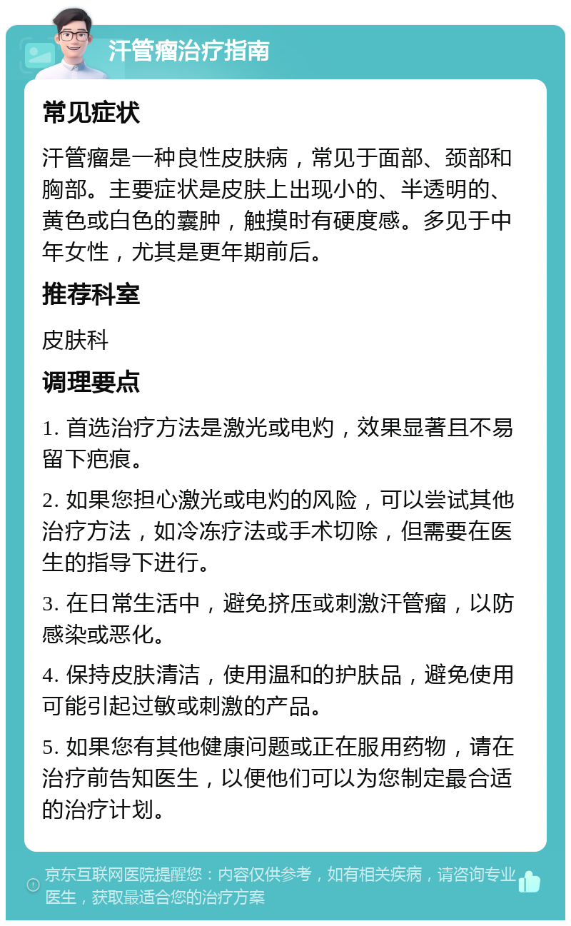 汗管瘤治疗指南 常见症状 汗管瘤是一种良性皮肤病，常见于面部、颈部和胸部。主要症状是皮肤上出现小的、半透明的、黄色或白色的囊肿，触摸时有硬度感。多见于中年女性，尤其是更年期前后。 推荐科室 皮肤科 调理要点 1. 首选治疗方法是激光或电灼，效果显著且不易留下疤痕。 2. 如果您担心激光或电灼的风险，可以尝试其他治疗方法，如冷冻疗法或手术切除，但需要在医生的指导下进行。 3. 在日常生活中，避免挤压或刺激汗管瘤，以防感染或恶化。 4. 保持皮肤清洁，使用温和的护肤品，避免使用可能引起过敏或刺激的产品。 5. 如果您有其他健康问题或正在服用药物，请在治疗前告知医生，以便他们可以为您制定最合适的治疗计划。