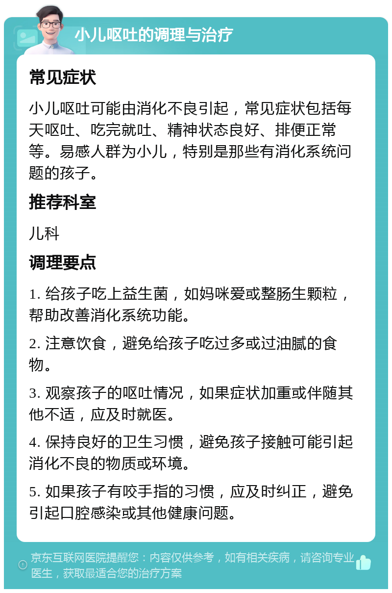 小儿呕吐的调理与治疗 常见症状 小儿呕吐可能由消化不良引起，常见症状包括每天呕吐、吃完就吐、精神状态良好、排便正常等。易感人群为小儿，特别是那些有消化系统问题的孩子。 推荐科室 儿科 调理要点 1. 给孩子吃上益生菌，如妈咪爱或整肠生颗粒，帮助改善消化系统功能。 2. 注意饮食，避免给孩子吃过多或过油腻的食物。 3. 观察孩子的呕吐情况，如果症状加重或伴随其他不适，应及时就医。 4. 保持良好的卫生习惯，避免孩子接触可能引起消化不良的物质或环境。 5. 如果孩子有咬手指的习惯，应及时纠正，避免引起口腔感染或其他健康问题。