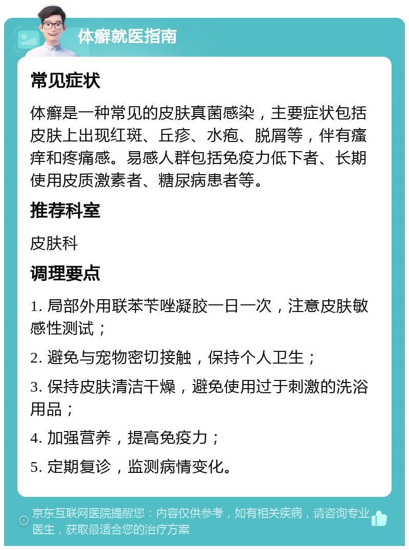 体癣就医指南 常见症状 体癣是一种常见的皮肤真菌感染，主要症状包括皮肤上出现红斑、丘疹、水疱、脱屑等，伴有瘙痒和疼痛感。易感人群包括免疫力低下者、长期使用皮质激素者、糖尿病患者等。 推荐科室 皮肤科 调理要点 1. 局部外用联苯苄唑凝胶一日一次，注意皮肤敏感性测试； 2. 避免与宠物密切接触，保持个人卫生； 3. 保持皮肤清洁干燥，避免使用过于刺激的洗浴用品； 4. 加强营养，提高免疫力； 5. 定期复诊，监测病情变化。