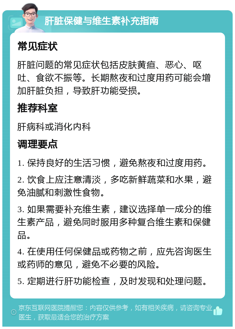 肝脏保健与维生素补充指南 常见症状 肝脏问题的常见症状包括皮肤黄疸、恶心、呕吐、食欲不振等。长期熬夜和过度用药可能会增加肝脏负担，导致肝功能受损。 推荐科室 肝病科或消化内科 调理要点 1. 保持良好的生活习惯，避免熬夜和过度用药。 2. 饮食上应注意清淡，多吃新鲜蔬菜和水果，避免油腻和刺激性食物。 3. 如果需要补充维生素，建议选择单一成分的维生素产品，避免同时服用多种复合维生素和保健品。 4. 在使用任何保健品或药物之前，应先咨询医生或药师的意见，避免不必要的风险。 5. 定期进行肝功能检查，及时发现和处理问题。