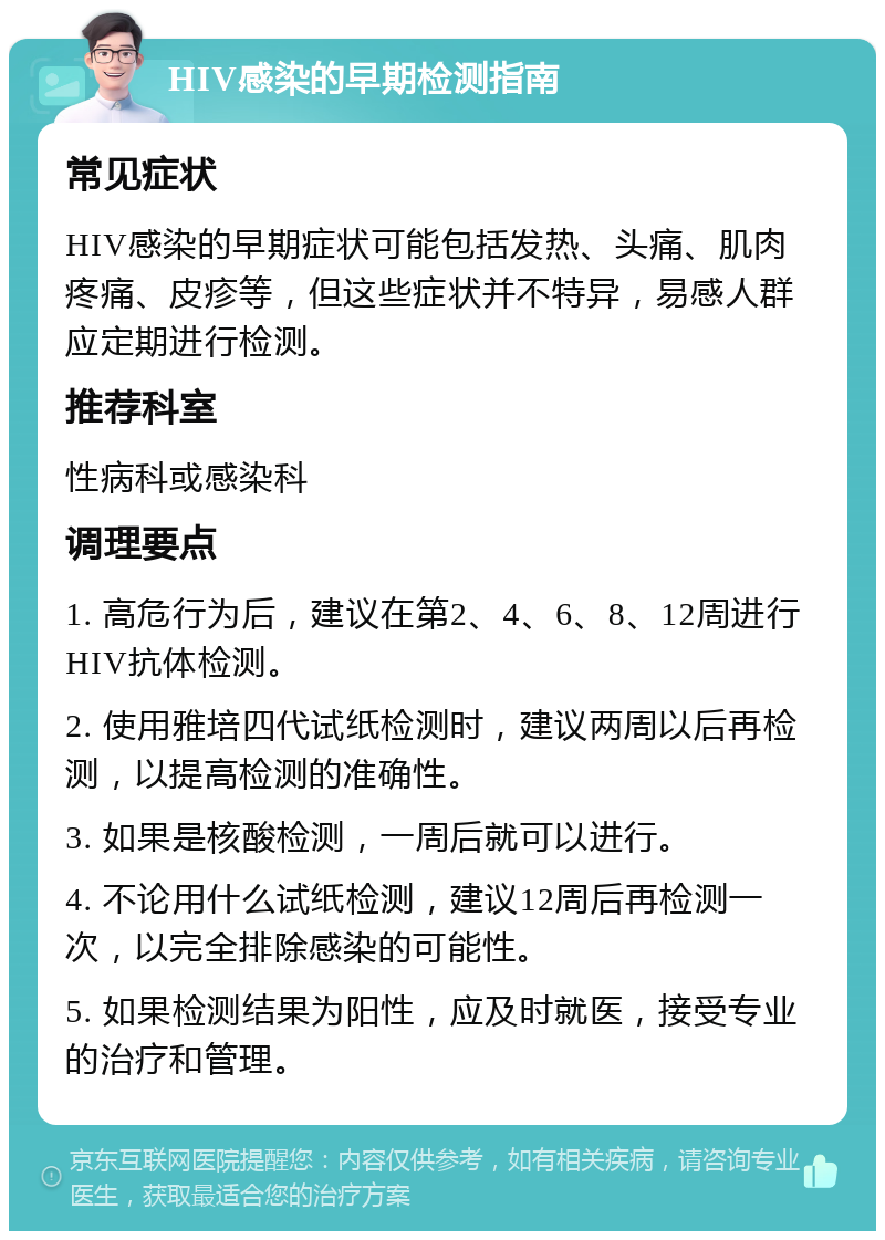 HIV感染的早期检测指南 常见症状 HIV感染的早期症状可能包括发热、头痛、肌肉疼痛、皮疹等，但这些症状并不特异，易感人群应定期进行检测。 推荐科室 性病科或感染科 调理要点 1. 高危行为后，建议在第2、4、6、8、12周进行HIV抗体检测。 2. 使用雅培四代试纸检测时，建议两周以后再检测，以提高检测的准确性。 3. 如果是核酸检测，一周后就可以进行。 4. 不论用什么试纸检测，建议12周后再检测一次，以完全排除感染的可能性。 5. 如果检测结果为阳性，应及时就医，接受专业的治疗和管理。