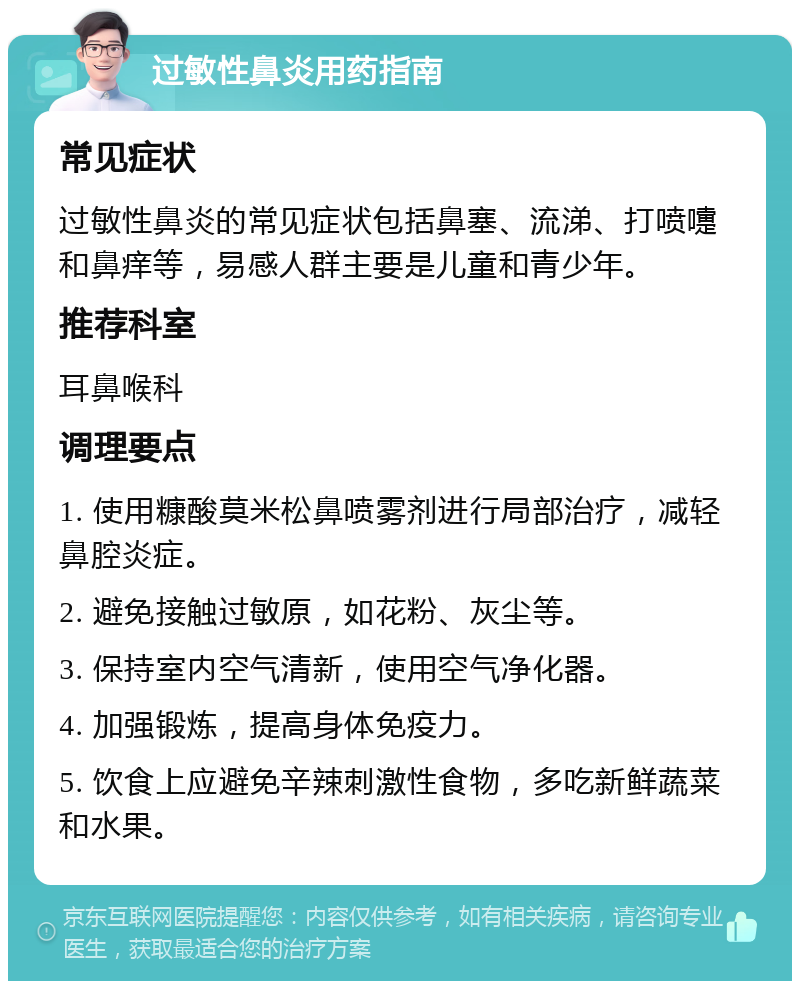 过敏性鼻炎用药指南 常见症状 过敏性鼻炎的常见症状包括鼻塞、流涕、打喷嚏和鼻痒等，易感人群主要是儿童和青少年。 推荐科室 耳鼻喉科 调理要点 1. 使用糠酸莫米松鼻喷雾剂进行局部治疗，减轻鼻腔炎症。 2. 避免接触过敏原，如花粉、灰尘等。 3. 保持室内空气清新，使用空气净化器。 4. 加强锻炼，提高身体免疫力。 5. 饮食上应避免辛辣刺激性食物，多吃新鲜蔬菜和水果。