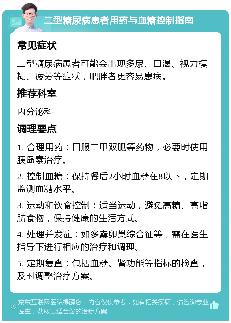 二型糖尿病患者用药与血糖控制指南 常见症状 二型糖尿病患者可能会出现多尿、口渴、视力模糊、疲劳等症状，肥胖者更容易患病。 推荐科室 内分泌科 调理要点 1. 合理用药：口服二甲双胍等药物，必要时使用胰岛素治疗。 2. 控制血糖：保持餐后2小时血糖在8以下，定期监测血糖水平。 3. 运动和饮食控制：适当运动，避免高糖、高脂肪食物，保持健康的生活方式。 4. 处理并发症：如多囊卵巢综合征等，需在医生指导下进行相应的治疗和调理。 5. 定期复查：包括血糖、肾功能等指标的检查，及时调整治疗方案。