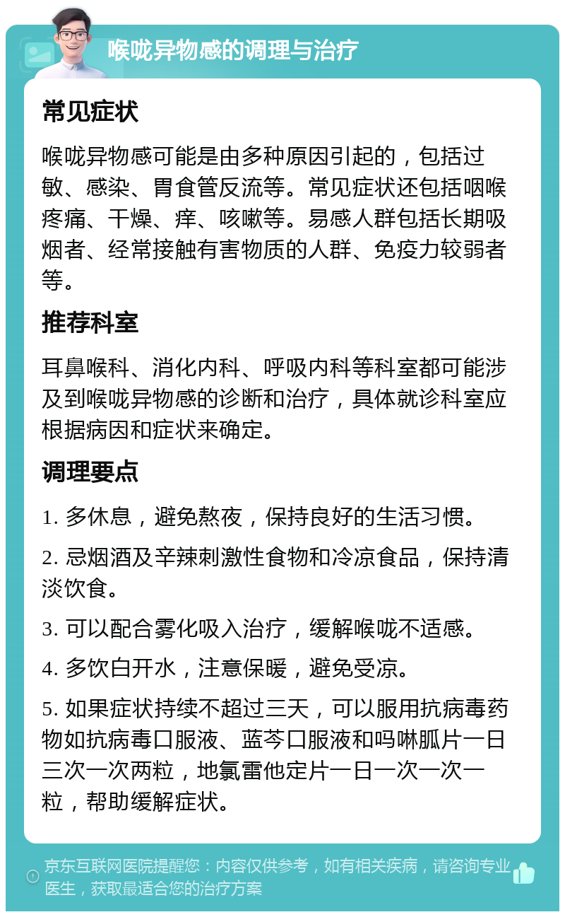 喉咙异物感的调理与治疗 常见症状 喉咙异物感可能是由多种原因引起的，包括过敏、感染、胃食管反流等。常见症状还包括咽喉疼痛、干燥、痒、咳嗽等。易感人群包括长期吸烟者、经常接触有害物质的人群、免疫力较弱者等。 推荐科室 耳鼻喉科、消化内科、呼吸内科等科室都可能涉及到喉咙异物感的诊断和治疗，具体就诊科室应根据病因和症状来确定。 调理要点 1. 多休息，避免熬夜，保持良好的生活习惯。 2. 忌烟酒及辛辣刺激性食物和冷凉食品，保持清淡饮食。 3. 可以配合雾化吸入治疗，缓解喉咙不适感。 4. 多饮白开水，注意保暖，避免受凉。 5. 如果症状持续不超过三天，可以服用抗病毒药物如抗病毒口服液、蓝芩口服液和吗啉胍片一日三次一次两粒，地氯雷他定片一日一次一次一粒，帮助缓解症状。