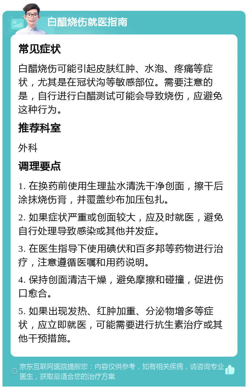 白醋烧伤就医指南 常见症状 白醋烧伤可能引起皮肤红肿、水泡、疼痛等症状，尤其是在冠状沟等敏感部位。需要注意的是，自行进行白醋测试可能会导致烧伤，应避免这种行为。 推荐科室 外科 调理要点 1. 在换药前使用生理盐水清洗干净创面，擦干后涂抹烧伤膏，并覆盖纱布加压包扎。 2. 如果症状严重或创面较大，应及时就医，避免自行处理导致感染或其他并发症。 3. 在医生指导下使用碘伏和百多邦等药物进行治疗，注意遵循医嘱和用药说明。 4. 保持创面清洁干燥，避免摩擦和碰撞，促进伤口愈合。 5. 如果出现发热、红肿加重、分泌物增多等症状，应立即就医，可能需要进行抗生素治疗或其他干预措施。