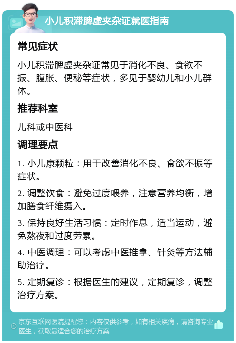 小儿积滞脾虚夹杂证就医指南 常见症状 小儿积滞脾虚夹杂证常见于消化不良、食欲不振、腹胀、便秘等症状，多见于婴幼儿和小儿群体。 推荐科室 儿科或中医科 调理要点 1. 小儿康颗粒：用于改善消化不良、食欲不振等症状。 2. 调整饮食：避免过度喂养，注意营养均衡，增加膳食纤维摄入。 3. 保持良好生活习惯：定时作息，适当运动，避免熬夜和过度劳累。 4. 中医调理：可以考虑中医推拿、针灸等方法辅助治疗。 5. 定期复诊：根据医生的建议，定期复诊，调整治疗方案。