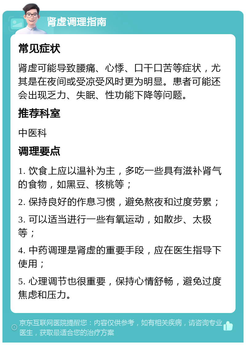 肾虚调理指南 常见症状 肾虚可能导致腰痛、心悸、口干口苦等症状，尤其是在夜间或受凉受风时更为明显。患者可能还会出现乏力、失眠、性功能下降等问题。 推荐科室 中医科 调理要点 1. 饮食上应以温补为主，多吃一些具有滋补肾气的食物，如黑豆、核桃等； 2. 保持良好的作息习惯，避免熬夜和过度劳累； 3. 可以适当进行一些有氧运动，如散步、太极等； 4. 中药调理是肾虚的重要手段，应在医生指导下使用； 5. 心理调节也很重要，保持心情舒畅，避免过度焦虑和压力。