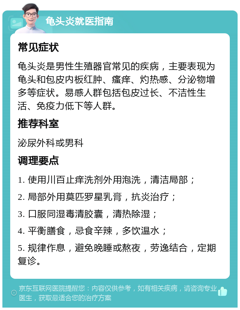 龟头炎就医指南 常见症状 龟头炎是男性生殖器官常见的疾病，主要表现为龟头和包皮内板红肿、瘙痒、灼热感、分泌物增多等症状。易感人群包括包皮过长、不洁性生活、免疫力低下等人群。 推荐科室 泌尿外科或男科 调理要点 1. 使用川百止痒洗剂外用泡洗，清洁局部； 2. 局部外用莫匹罗星乳膏，抗炎治疗； 3. 口服同湿毒清胶囊，清热除湿； 4. 平衡膳食，忌食辛辣，多饮温水； 5. 规律作息，避免晚睡或熬夜，劳逸结合，定期复诊。