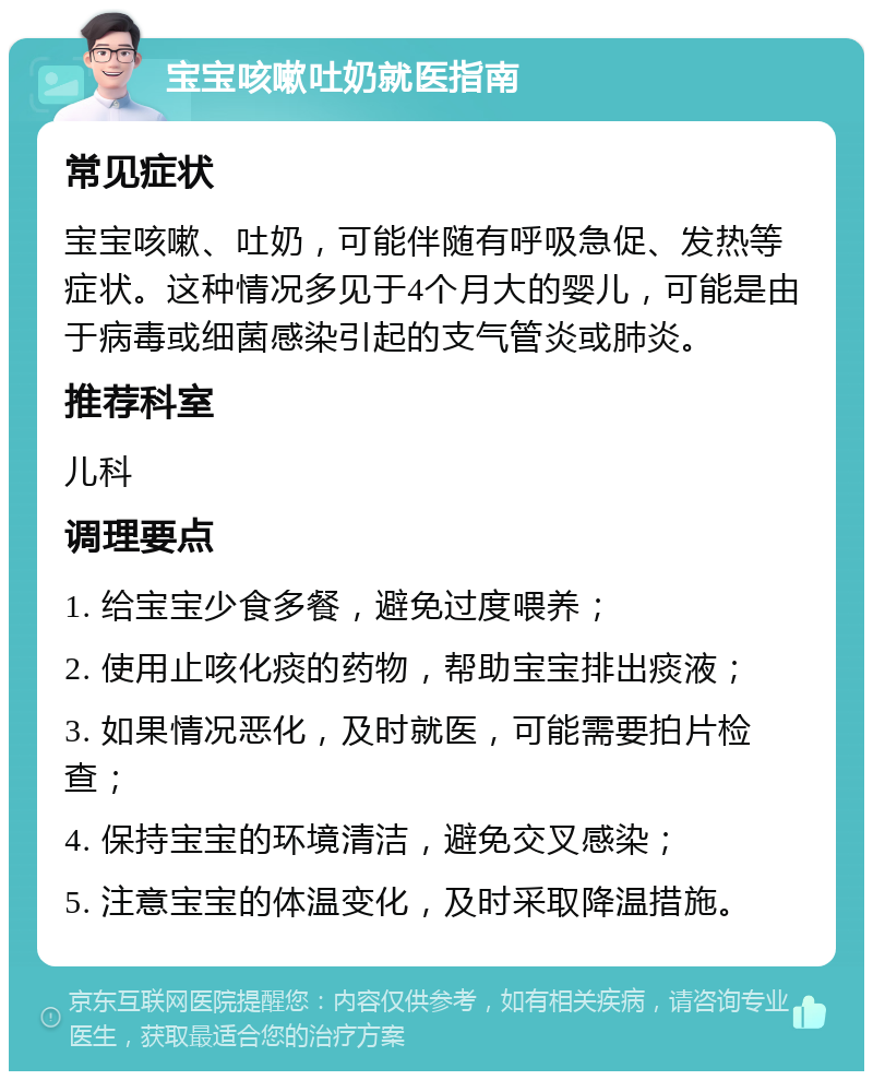 宝宝咳嗽吐奶就医指南 常见症状 宝宝咳嗽、吐奶，可能伴随有呼吸急促、发热等症状。这种情况多见于4个月大的婴儿，可能是由于病毒或细菌感染引起的支气管炎或肺炎。 推荐科室 儿科 调理要点 1. 给宝宝少食多餐，避免过度喂养； 2. 使用止咳化痰的药物，帮助宝宝排出痰液； 3. 如果情况恶化，及时就医，可能需要拍片检查； 4. 保持宝宝的环境清洁，避免交叉感染； 5. 注意宝宝的体温变化，及时采取降温措施。