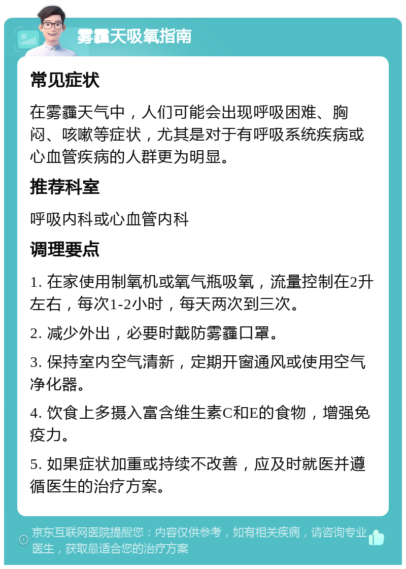 雾霾天吸氧指南 常见症状 在雾霾天气中，人们可能会出现呼吸困难、胸闷、咳嗽等症状，尤其是对于有呼吸系统疾病或心血管疾病的人群更为明显。 推荐科室 呼吸内科或心血管内科 调理要点 1. 在家使用制氧机或氧气瓶吸氧，流量控制在2升左右，每次1-2小时，每天两次到三次。 2. 减少外出，必要时戴防雾霾口罩。 3. 保持室内空气清新，定期开窗通风或使用空气净化器。 4. 饮食上多摄入富含维生素C和E的食物，增强免疫力。 5. 如果症状加重或持续不改善，应及时就医并遵循医生的治疗方案。