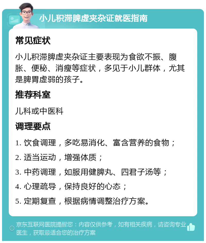 小儿积滞脾虚夹杂证就医指南 常见症状 小儿积滞脾虚夹杂证主要表现为食欲不振、腹胀、便秘、消瘦等症状，多见于小儿群体，尤其是脾胃虚弱的孩子。 推荐科室 儿科或中医科 调理要点 1. 饮食调理，多吃易消化、富含营养的食物； 2. 适当运动，增强体质； 3. 中药调理，如服用健脾丸、四君子汤等； 4. 心理疏导，保持良好的心态； 5. 定期复查，根据病情调整治疗方案。