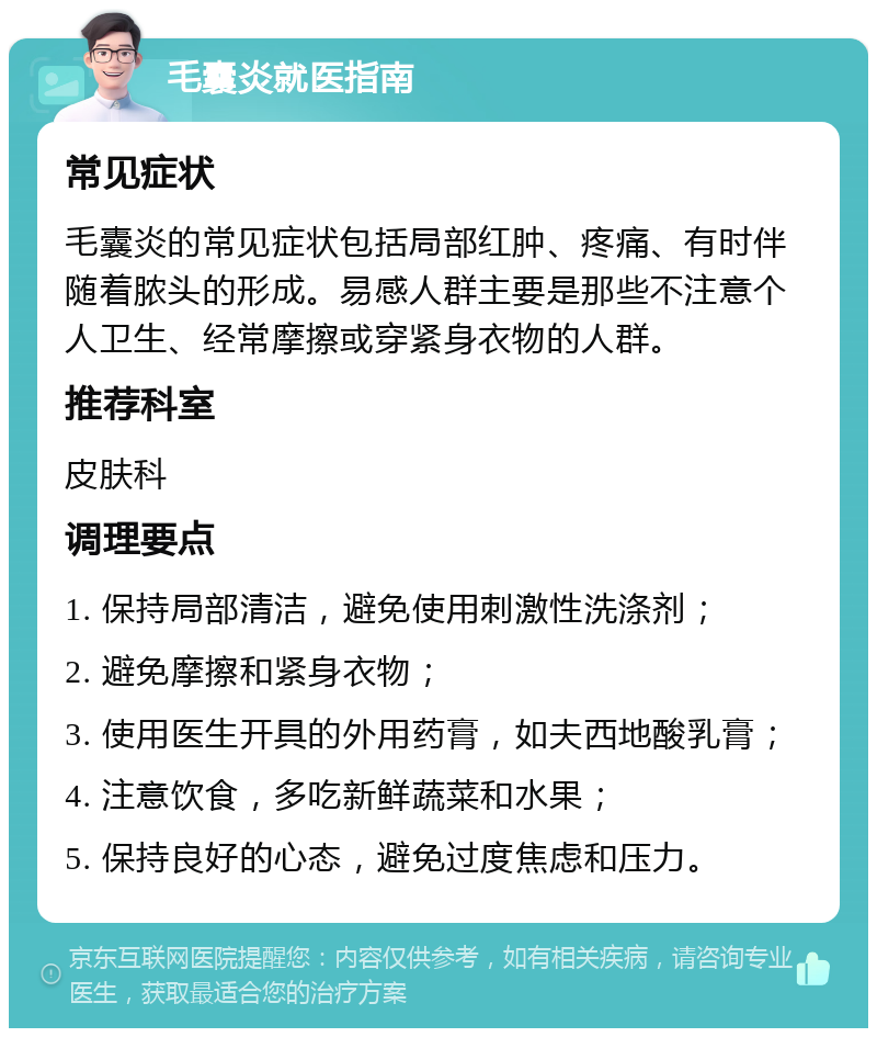 毛囊炎就医指南 常见症状 毛囊炎的常见症状包括局部红肿、疼痛、有时伴随着脓头的形成。易感人群主要是那些不注意个人卫生、经常摩擦或穿紧身衣物的人群。 推荐科室 皮肤科 调理要点 1. 保持局部清洁，避免使用刺激性洗涤剂； 2. 避免摩擦和紧身衣物； 3. 使用医生开具的外用药膏，如夫西地酸乳膏； 4. 注意饮食，多吃新鲜蔬菜和水果； 5. 保持良好的心态，避免过度焦虑和压力。