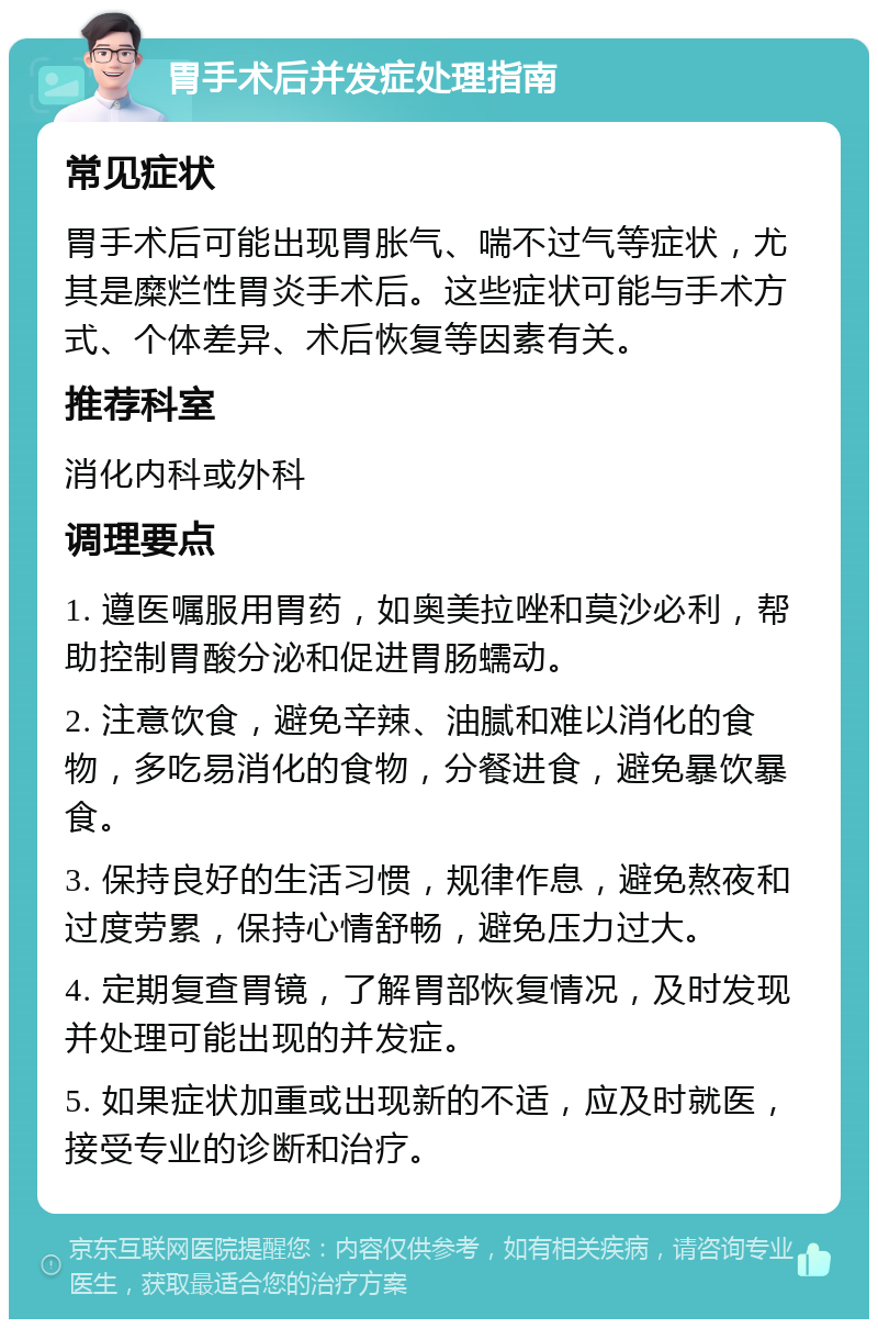 胃手术后并发症处理指南 常见症状 胃手术后可能出现胃胀气、喘不过气等症状，尤其是糜烂性胃炎手术后。这些症状可能与手术方式、个体差异、术后恢复等因素有关。 推荐科室 消化内科或外科 调理要点 1. 遵医嘱服用胃药，如奥美拉唑和莫沙必利，帮助控制胃酸分泌和促进胃肠蠕动。 2. 注意饮食，避免辛辣、油腻和难以消化的食物，多吃易消化的食物，分餐进食，避免暴饮暴食。 3. 保持良好的生活习惯，规律作息，避免熬夜和过度劳累，保持心情舒畅，避免压力过大。 4. 定期复查胃镜，了解胃部恢复情况，及时发现并处理可能出现的并发症。 5. 如果症状加重或出现新的不适，应及时就医，接受专业的诊断和治疗。