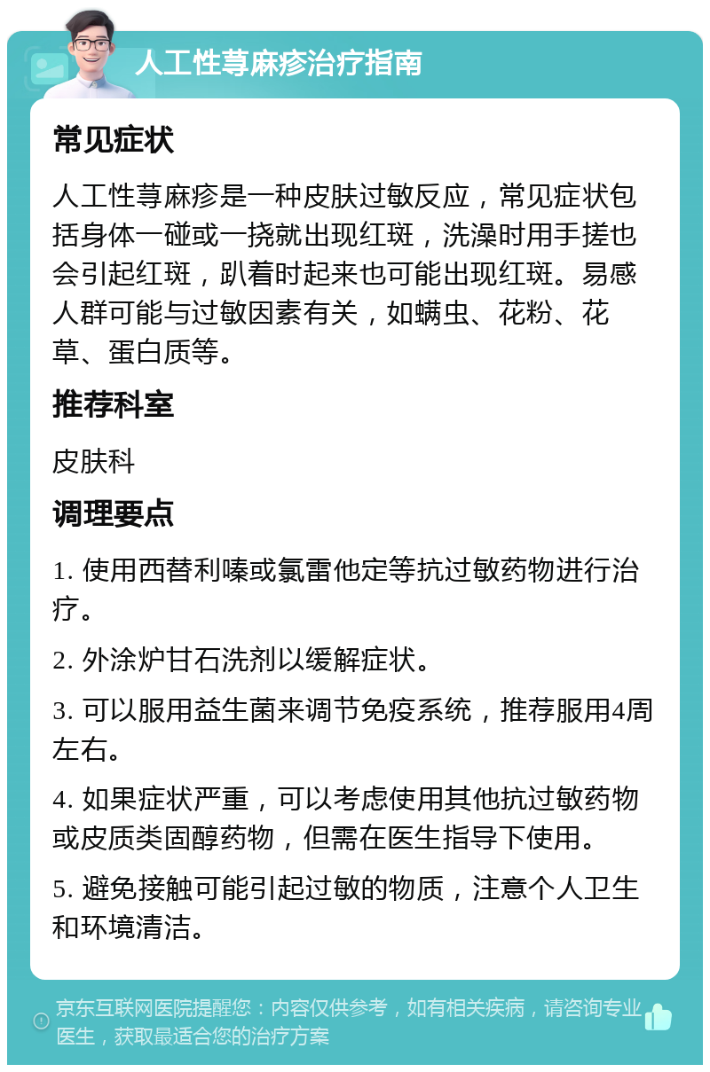 人工性荨麻疹治疗指南 常见症状 人工性荨麻疹是一种皮肤过敏反应，常见症状包括身体一碰或一挠就出现红斑，洗澡时用手搓也会引起红斑，趴着时起来也可能出现红斑。易感人群可能与过敏因素有关，如螨虫、花粉、花草、蛋白质等。 推荐科室 皮肤科 调理要点 1. 使用西替利嗪或氯雷他定等抗过敏药物进行治疗。 2. 外涂炉甘石洗剂以缓解症状。 3. 可以服用益生菌来调节免疫系统，推荐服用4周左右。 4. 如果症状严重，可以考虑使用其他抗过敏药物或皮质类固醇药物，但需在医生指导下使用。 5. 避免接触可能引起过敏的物质，注意个人卫生和环境清洁。