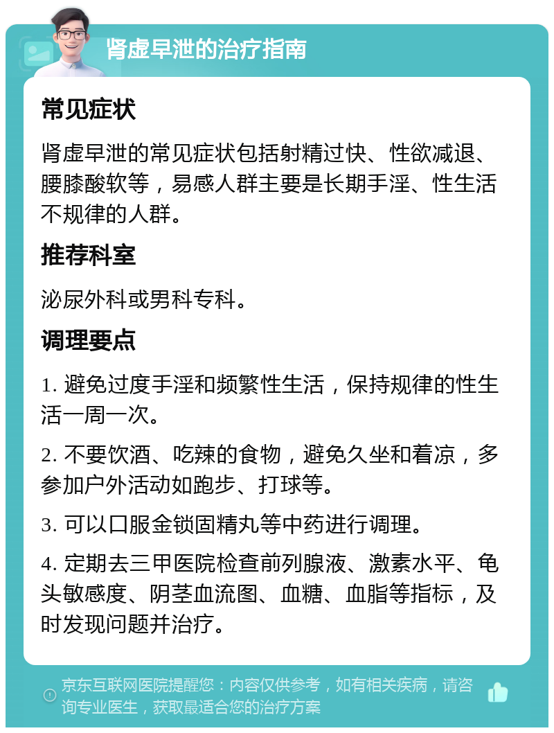 肾虚早泄的治疗指南 常见症状 肾虚早泄的常见症状包括射精过快、性欲减退、腰膝酸软等，易感人群主要是长期手淫、性生活不规律的人群。 推荐科室 泌尿外科或男科专科。 调理要点 1. 避免过度手淫和频繁性生活，保持规律的性生活一周一次。 2. 不要饮酒、吃辣的食物，避免久坐和着凉，多参加户外活动如跑步、打球等。 3. 可以口服金锁固精丸等中药进行调理。 4. 定期去三甲医院检查前列腺液、激素水平、龟头敏感度、阴茎血流图、血糖、血脂等指标，及时发现问题并治疗。