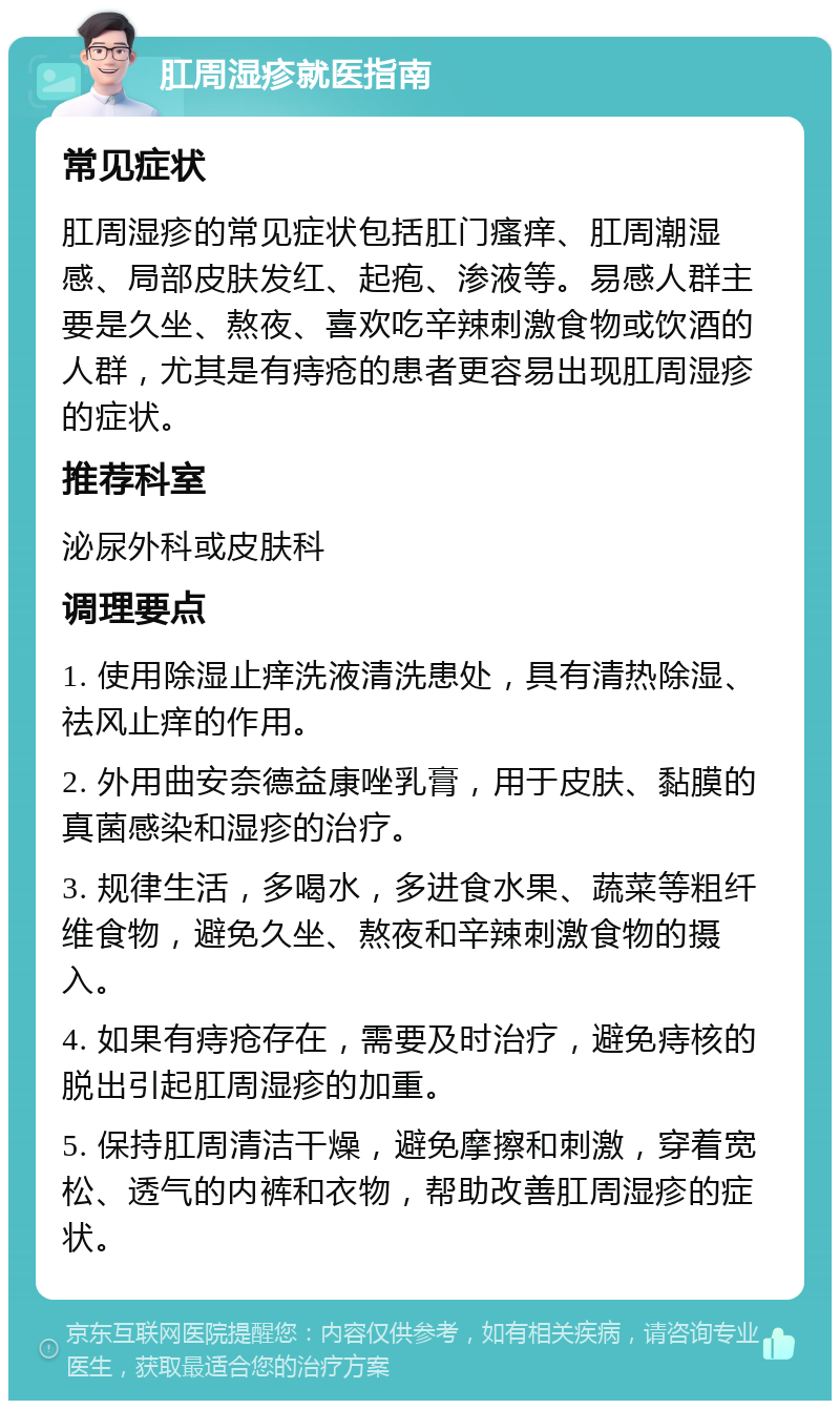 肛周湿疹就医指南 常见症状 肛周湿疹的常见症状包括肛门瘙痒、肛周潮湿感、局部皮肤发红、起疱、渗液等。易感人群主要是久坐、熬夜、喜欢吃辛辣刺激食物或饮酒的人群，尤其是有痔疮的患者更容易出现肛周湿疹的症状。 推荐科室 泌尿外科或皮肤科 调理要点 1. 使用除湿止痒洗液清洗患处，具有清热除湿、祛风止痒的作用。 2. 外用曲安奈德益康唑乳膏，用于皮肤、黏膜的真菌感染和湿疹的治疗。 3. 规律生活，多喝水，多进食水果、蔬菜等粗纤维食物，避免久坐、熬夜和辛辣刺激食物的摄入。 4. 如果有痔疮存在，需要及时治疗，避免痔核的脱出引起肛周湿疹的加重。 5. 保持肛周清洁干燥，避免摩擦和刺激，穿着宽松、透气的内裤和衣物，帮助改善肛周湿疹的症状。