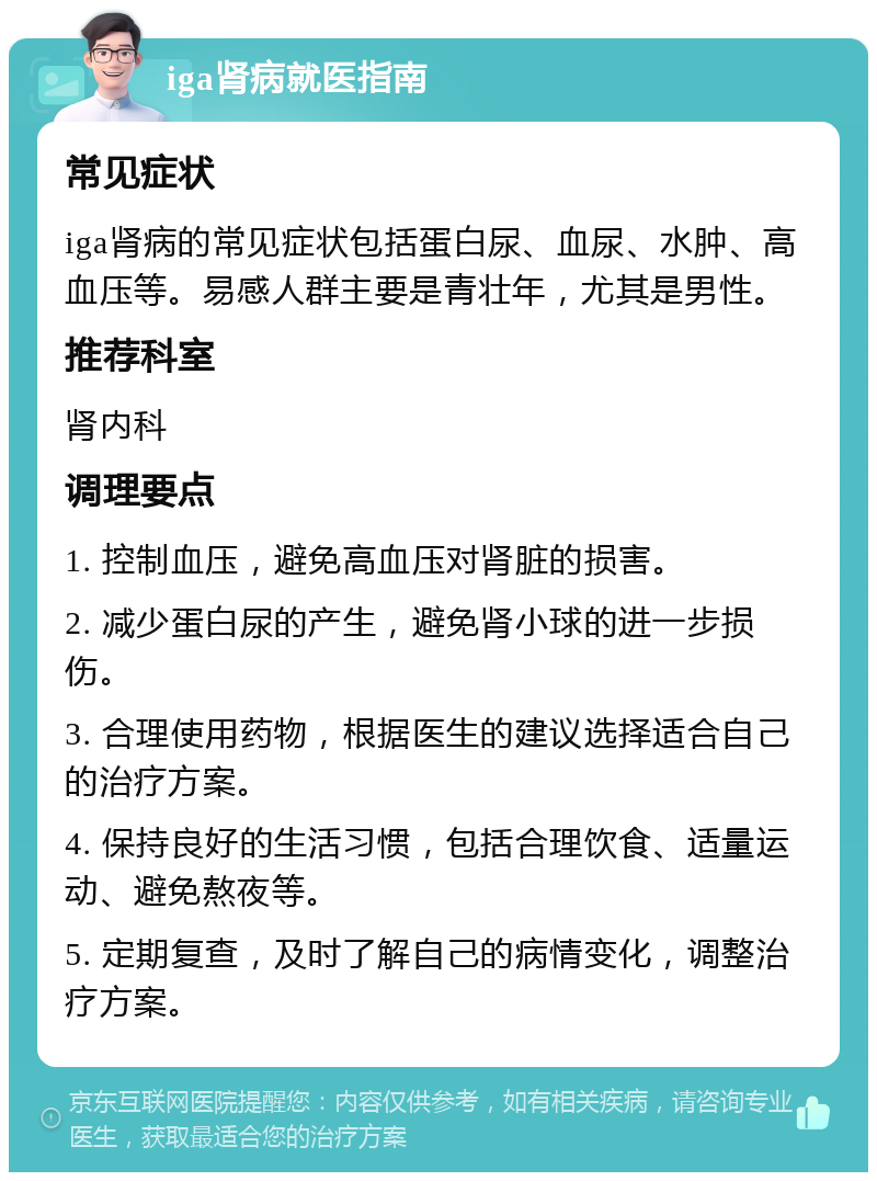 iga肾病就医指南 常见症状 iga肾病的常见症状包括蛋白尿、血尿、水肿、高血压等。易感人群主要是青壮年，尤其是男性。 推荐科室 肾内科 调理要点 1. 控制血压，避免高血压对肾脏的损害。 2. 减少蛋白尿的产生，避免肾小球的进一步损伤。 3. 合理使用药物，根据医生的建议选择适合自己的治疗方案。 4. 保持良好的生活习惯，包括合理饮食、适量运动、避免熬夜等。 5. 定期复查，及时了解自己的病情变化，调整治疗方案。