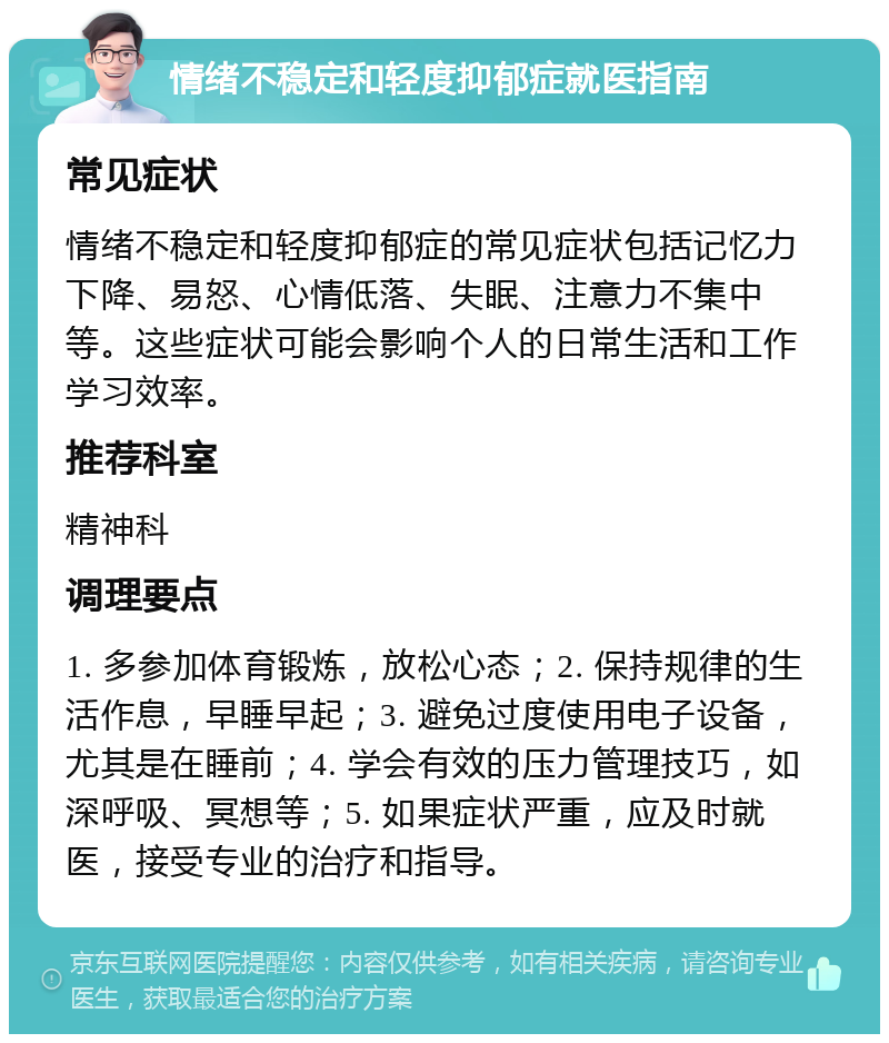 情绪不稳定和轻度抑郁症就医指南 常见症状 情绪不稳定和轻度抑郁症的常见症状包括记忆力下降、易怒、心情低落、失眠、注意力不集中等。这些症状可能会影响个人的日常生活和工作学习效率。 推荐科室 精神科 调理要点 1. 多参加体育锻炼，放松心态；2. 保持规律的生活作息，早睡早起；3. 避免过度使用电子设备，尤其是在睡前；4. 学会有效的压力管理技巧，如深呼吸、冥想等；5. 如果症状严重，应及时就医，接受专业的治疗和指导。