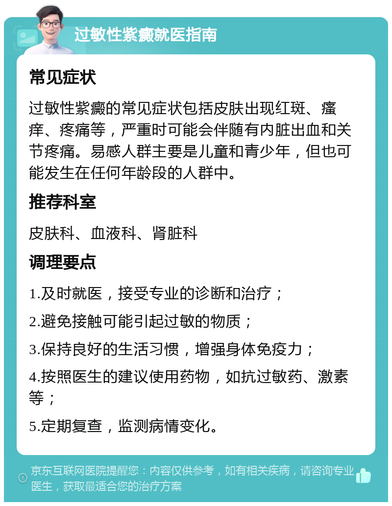 过敏性紫癜就医指南 常见症状 过敏性紫癜的常见症状包括皮肤出现红斑、瘙痒、疼痛等，严重时可能会伴随有内脏出血和关节疼痛。易感人群主要是儿童和青少年，但也可能发生在任何年龄段的人群中。 推荐科室 皮肤科、血液科、肾脏科 调理要点 1.及时就医，接受专业的诊断和治疗； 2.避免接触可能引起过敏的物质； 3.保持良好的生活习惯，增强身体免疫力； 4.按照医生的建议使用药物，如抗过敏药、激素等； 5.定期复查，监测病情变化。