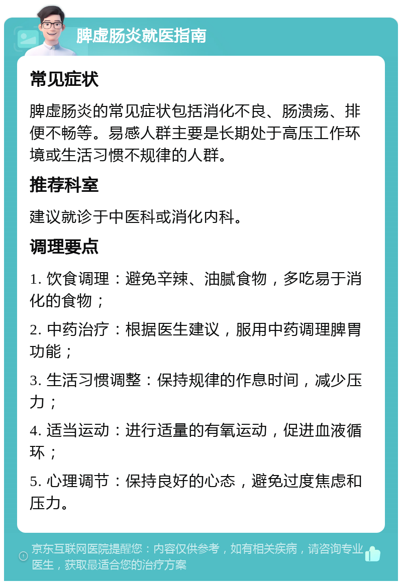 脾虚肠炎就医指南 常见症状 脾虚肠炎的常见症状包括消化不良、肠溃疡、排便不畅等。易感人群主要是长期处于高压工作环境或生活习惯不规律的人群。 推荐科室 建议就诊于中医科或消化内科。 调理要点 1. 饮食调理：避免辛辣、油腻食物，多吃易于消化的食物； 2. 中药治疗：根据医生建议，服用中药调理脾胃功能； 3. 生活习惯调整：保持规律的作息时间，减少压力； 4. 适当运动：进行适量的有氧运动，促进血液循环； 5. 心理调节：保持良好的心态，避免过度焦虑和压力。