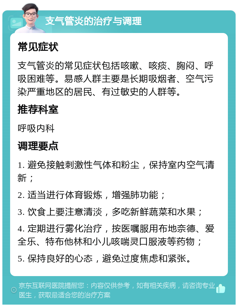 支气管炎的治疗与调理 常见症状 支气管炎的常见症状包括咳嗽、咳痰、胸闷、呼吸困难等。易感人群主要是长期吸烟者、空气污染严重地区的居民、有过敏史的人群等。 推荐科室 呼吸内科 调理要点 1. 避免接触刺激性气体和粉尘，保持室内空气清新； 2. 适当进行体育锻炼，增强肺功能； 3. 饮食上要注意清淡，多吃新鲜蔬菜和水果； 4. 定期进行雾化治疗，按医嘱服用布地奈德、爱全乐、特布他林和小儿咳喘灵口服液等药物； 5. 保持良好的心态，避免过度焦虑和紧张。