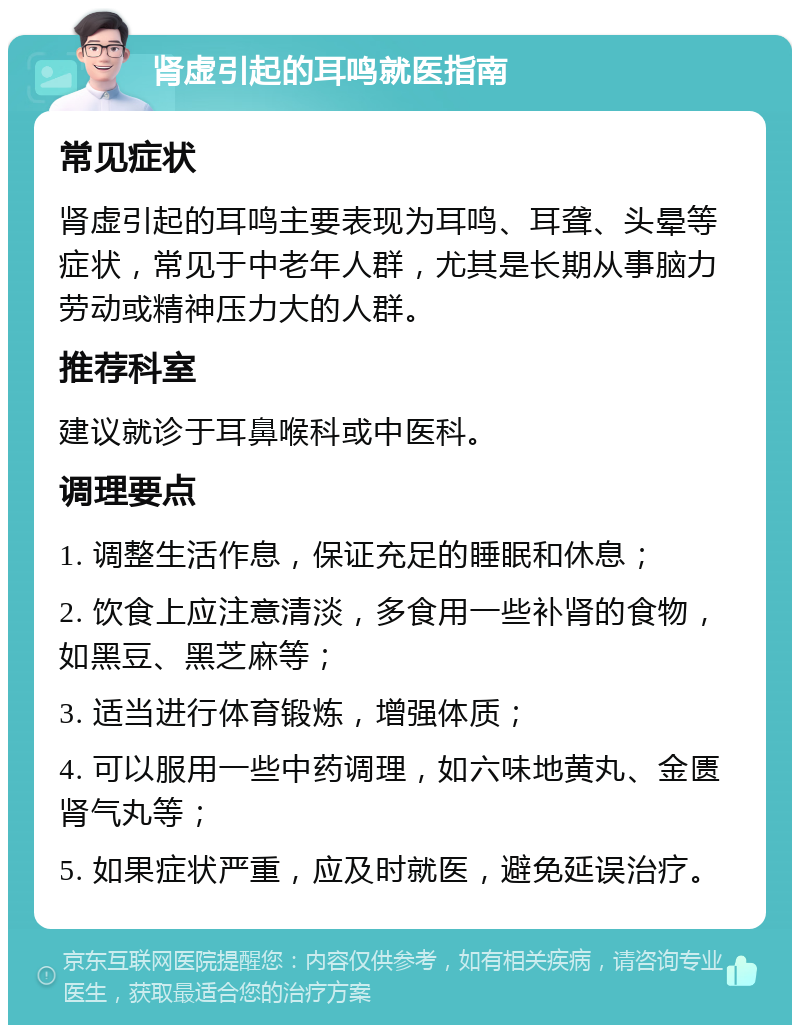 肾虚引起的耳鸣就医指南 常见症状 肾虚引起的耳鸣主要表现为耳鸣、耳聋、头晕等症状，常见于中老年人群，尤其是长期从事脑力劳动或精神压力大的人群。 推荐科室 建议就诊于耳鼻喉科或中医科。 调理要点 1. 调整生活作息，保证充足的睡眠和休息； 2. 饮食上应注意清淡，多食用一些补肾的食物，如黑豆、黑芝麻等； 3. 适当进行体育锻炼，增强体质； 4. 可以服用一些中药调理，如六味地黄丸、金匮肾气丸等； 5. 如果症状严重，应及时就医，避免延误治疗。