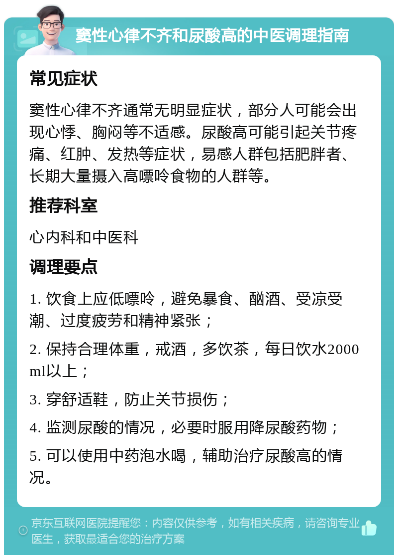 窦性心律不齐和尿酸高的中医调理指南 常见症状 窦性心律不齐通常无明显症状，部分人可能会出现心悸、胸闷等不适感。尿酸高可能引起关节疼痛、红肿、发热等症状，易感人群包括肥胖者、长期大量摄入高嘌呤食物的人群等。 推荐科室 心内科和中医科 调理要点 1. 饮食上应低嘌呤，避免暴食、酗酒、受凉受潮、过度疲劳和精神紧张； 2. 保持合理体重，戒酒，多饮茶，每日饮水2000ml以上； 3. 穿舒适鞋，防止关节损伤； 4. 监测尿酸的情况，必要时服用降尿酸药物； 5. 可以使用中药泡水喝，辅助治疗尿酸高的情况。