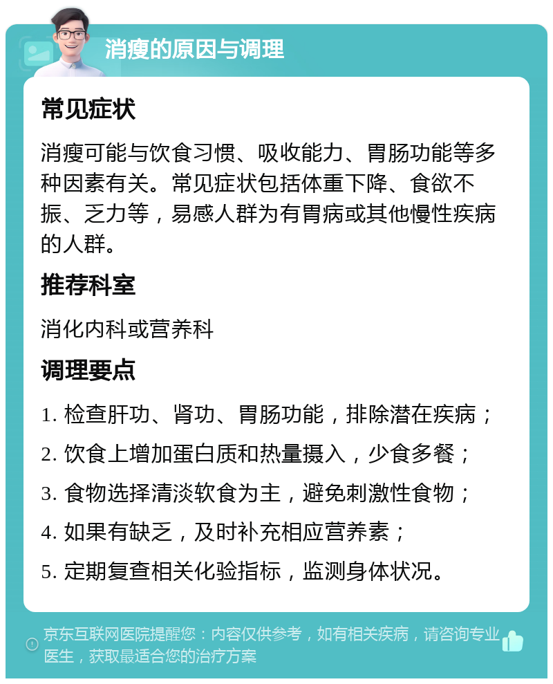 消瘦的原因与调理 常见症状 消瘦可能与饮食习惯、吸收能力、胃肠功能等多种因素有关。常见症状包括体重下降、食欲不振、乏力等，易感人群为有胃病或其他慢性疾病的人群。 推荐科室 消化内科或营养科 调理要点 1. 检查肝功、肾功、胃肠功能，排除潜在疾病； 2. 饮食上增加蛋白质和热量摄入，少食多餐； 3. 食物选择清淡软食为主，避免刺激性食物； 4. 如果有缺乏，及时补充相应营养素； 5. 定期复查相关化验指标，监测身体状况。