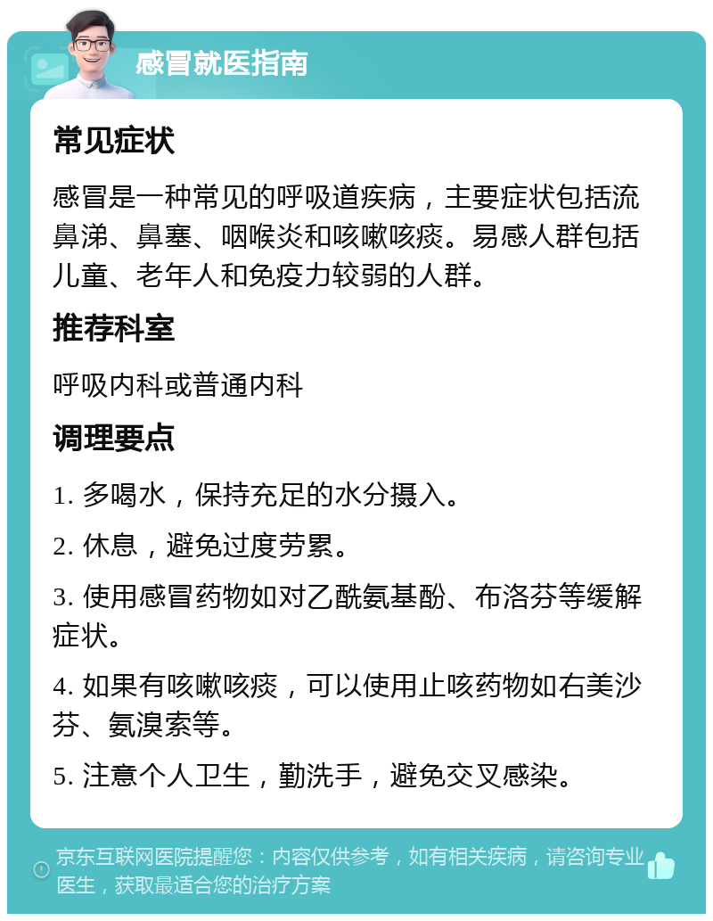 感冒就医指南 常见症状 感冒是一种常见的呼吸道疾病，主要症状包括流鼻涕、鼻塞、咽喉炎和咳嗽咳痰。易感人群包括儿童、老年人和免疫力较弱的人群。 推荐科室 呼吸内科或普通内科 调理要点 1. 多喝水，保持充足的水分摄入。 2. 休息，避免过度劳累。 3. 使用感冒药物如对乙酰氨基酚、布洛芬等缓解症状。 4. 如果有咳嗽咳痰，可以使用止咳药物如右美沙芬、氨溴索等。 5. 注意个人卫生，勤洗手，避免交叉感染。