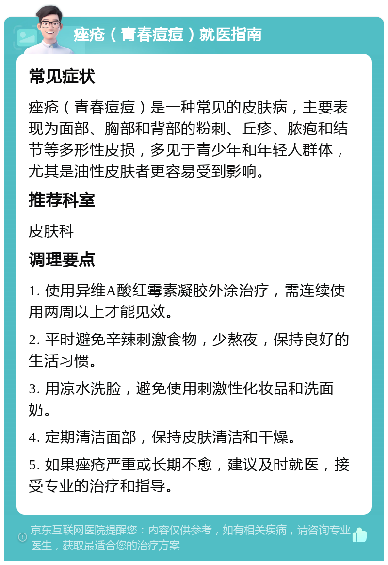 痤疮（青春痘痘）就医指南 常见症状 痤疮（青春痘痘）是一种常见的皮肤病，主要表现为面部、胸部和背部的粉刺、丘疹、脓疱和结节等多形性皮损，多见于青少年和年轻人群体，尤其是油性皮肤者更容易受到影响。 推荐科室 皮肤科 调理要点 1. 使用异维A酸红霉素凝胶外涂治疗，需连续使用两周以上才能见效。 2. 平时避免辛辣刺激食物，少熬夜，保持良好的生活习惯。 3. 用凉水洗脸，避免使用刺激性化妆品和洗面奶。 4. 定期清洁面部，保持皮肤清洁和干燥。 5. 如果痤疮严重或长期不愈，建议及时就医，接受专业的治疗和指导。