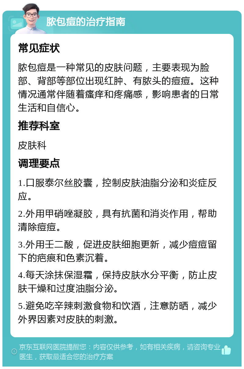 脓包痘的治疗指南 常见症状 脓包痘是一种常见的皮肤问题，主要表现为脸部、背部等部位出现红肿、有脓头的痘痘。这种情况通常伴随着瘙痒和疼痛感，影响患者的日常生活和自信心。 推荐科室 皮肤科 调理要点 1.口服泰尔丝胶囊，控制皮肤油脂分泌和炎症反应。 2.外用甲硝唑凝胶，具有抗菌和消炎作用，帮助清除痘痘。 3.外用壬二酸，促进皮肤细胞更新，减少痘痘留下的疤痕和色素沉着。 4.每天涂抹保湿霜，保持皮肤水分平衡，防止皮肤干燥和过度油脂分泌。 5.避免吃辛辣刺激食物和饮酒，注意防晒，减少外界因素对皮肤的刺激。