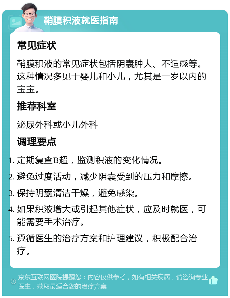 鞘膜积液就医指南 常见症状 鞘膜积液的常见症状包括阴囊肿大、不适感等。这种情况多见于婴儿和小儿，尤其是一岁以内的宝宝。 推荐科室 泌尿外科或小儿外科 调理要点 定期复查B超，监测积液的变化情况。 避免过度活动，减少阴囊受到的压力和摩擦。 保持阴囊清洁干燥，避免感染。 如果积液增大或引起其他症状，应及时就医，可能需要手术治疗。 遵循医生的治疗方案和护理建议，积极配合治疗。