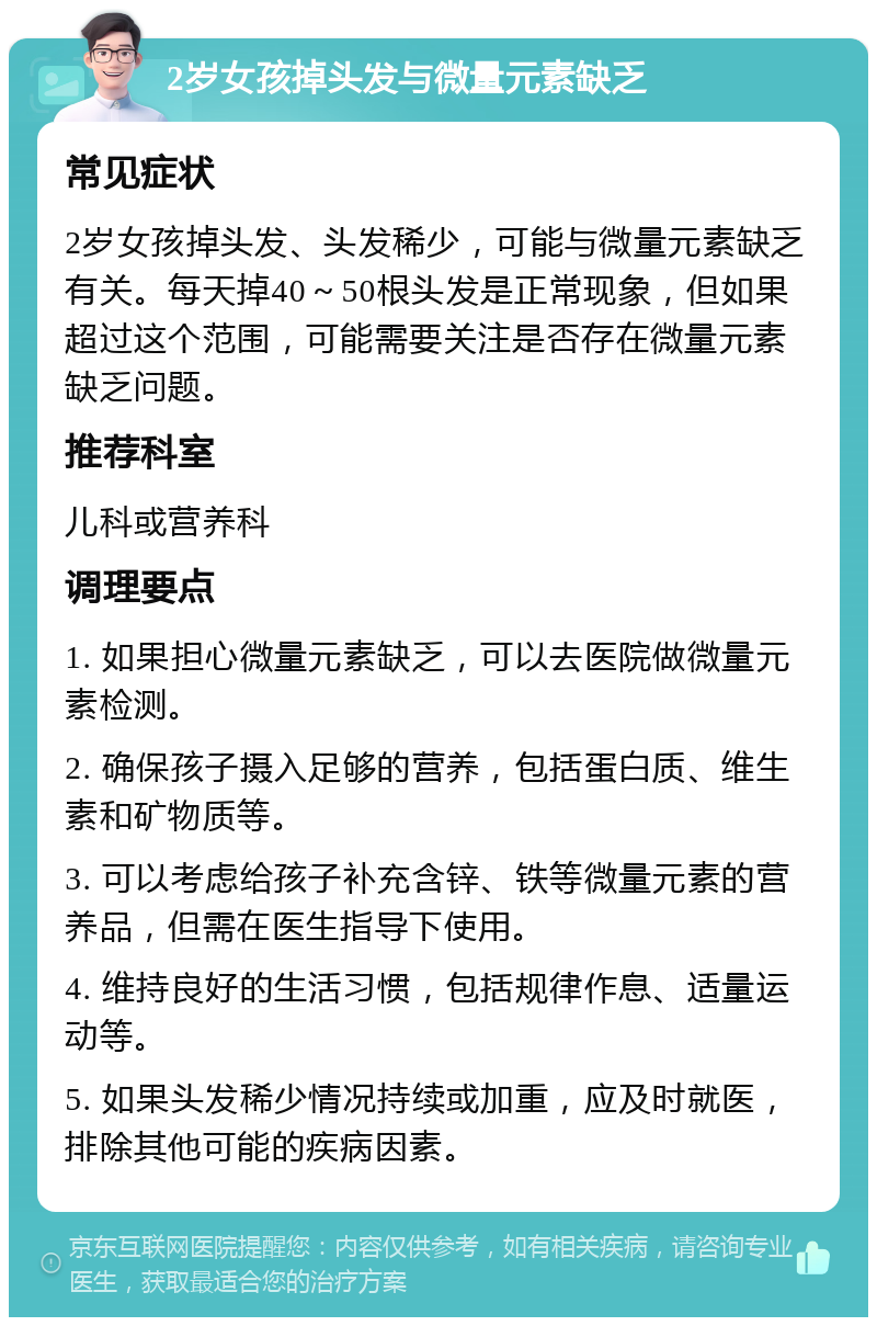 2岁女孩掉头发与微量元素缺乏 常见症状 2岁女孩掉头发、头发稀少，可能与微量元素缺乏有关。每天掉40～50根头发是正常现象，但如果超过这个范围，可能需要关注是否存在微量元素缺乏问题。 推荐科室 儿科或营养科 调理要点 1. 如果担心微量元素缺乏，可以去医院做微量元素检测。 2. 确保孩子摄入足够的营养，包括蛋白质、维生素和矿物质等。 3. 可以考虑给孩子补充含锌、铁等微量元素的营养品，但需在医生指导下使用。 4. 维持良好的生活习惯，包括规律作息、适量运动等。 5. 如果头发稀少情况持续或加重，应及时就医，排除其他可能的疾病因素。