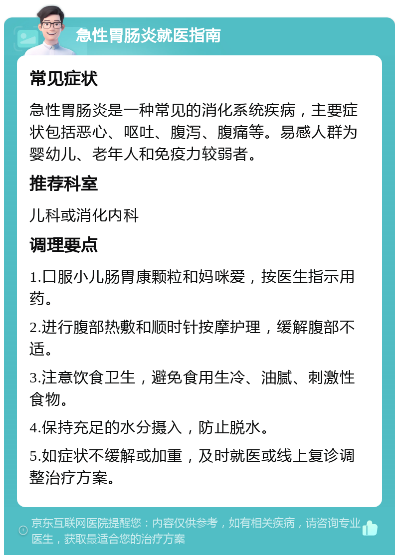 急性胃肠炎就医指南 常见症状 急性胃肠炎是一种常见的消化系统疾病，主要症状包括恶心、呕吐、腹泻、腹痛等。易感人群为婴幼儿、老年人和免疫力较弱者。 推荐科室 儿科或消化内科 调理要点 1.口服小儿肠胃康颗粒和妈咪爱，按医生指示用药。 2.进行腹部热敷和顺时针按摩护理，缓解腹部不适。 3.注意饮食卫生，避免食用生冷、油腻、刺激性食物。 4.保持充足的水分摄入，防止脱水。 5.如症状不缓解或加重，及时就医或线上复诊调整治疗方案。