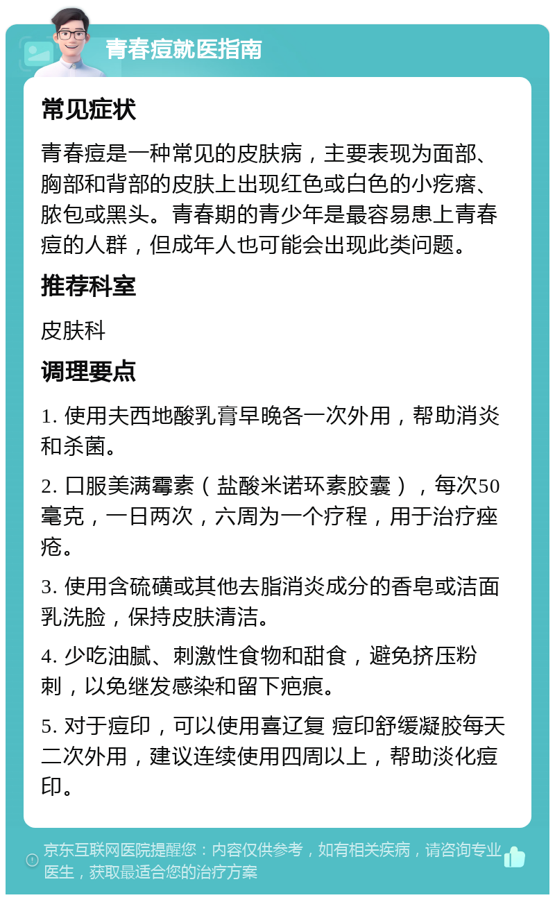 青春痘就医指南 常见症状 青春痘是一种常见的皮肤病，主要表现为面部、胸部和背部的皮肤上出现红色或白色的小疙瘩、脓包或黑头。青春期的青少年是最容易患上青春痘的人群，但成年人也可能会出现此类问题。 推荐科室 皮肤科 调理要点 1. 使用夫西地酸乳膏早晚各一次外用，帮助消炎和杀菌。 2. 口服美满霉素（盐酸米诺环素胶囊），每次50毫克，一日两次，六周为一个疗程，用于治疗痤疮。 3. 使用含硫磺或其他去脂消炎成分的香皂或洁面乳洗脸，保持皮肤清洁。 4. 少吃油腻、刺激性食物和甜食，避免挤压粉刺，以免继发感染和留下疤痕。 5. 对于痘印，可以使用喜辽复 痘印舒缓凝胶每天二次外用，建议连续使用四周以上，帮助淡化痘印。