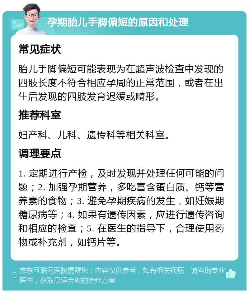 孕期胎儿手脚偏短的原因和处理 常见症状 胎儿手脚偏短可能表现为在超声波检查中发现的四肢长度不符合相应孕周的正常范围，或者在出生后发现的四肢发育迟缓或畸形。 推荐科室 妇产科、儿科、遗传科等相关科室。 调理要点 1. 定期进行产检，及时发现并处理任何可能的问题；2. 加强孕期营养，多吃富含蛋白质、钙等营养素的食物；3. 避免孕期疾病的发生，如妊娠期糖尿病等；4. 如果有遗传因素，应进行遗传咨询和相应的检查；5. 在医生的指导下，合理使用药物或补充剂，如钙片等。