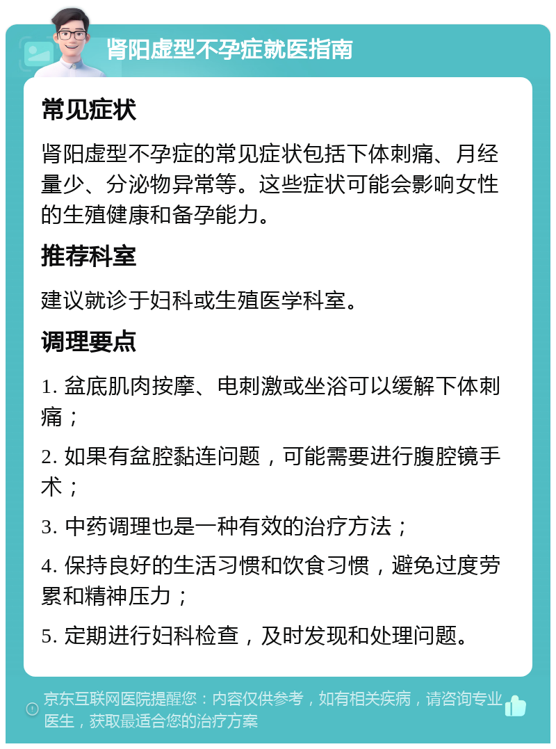 肾阳虚型不孕症就医指南 常见症状 肾阳虚型不孕症的常见症状包括下体刺痛、月经量少、分泌物异常等。这些症状可能会影响女性的生殖健康和备孕能力。 推荐科室 建议就诊于妇科或生殖医学科室。 调理要点 1. 盆底肌肉按摩、电刺激或坐浴可以缓解下体刺痛； 2. 如果有盆腔黏连问题，可能需要进行腹腔镜手术； 3. 中药调理也是一种有效的治疗方法； 4. 保持良好的生活习惯和饮食习惯，避免过度劳累和精神压力； 5. 定期进行妇科检查，及时发现和处理问题。