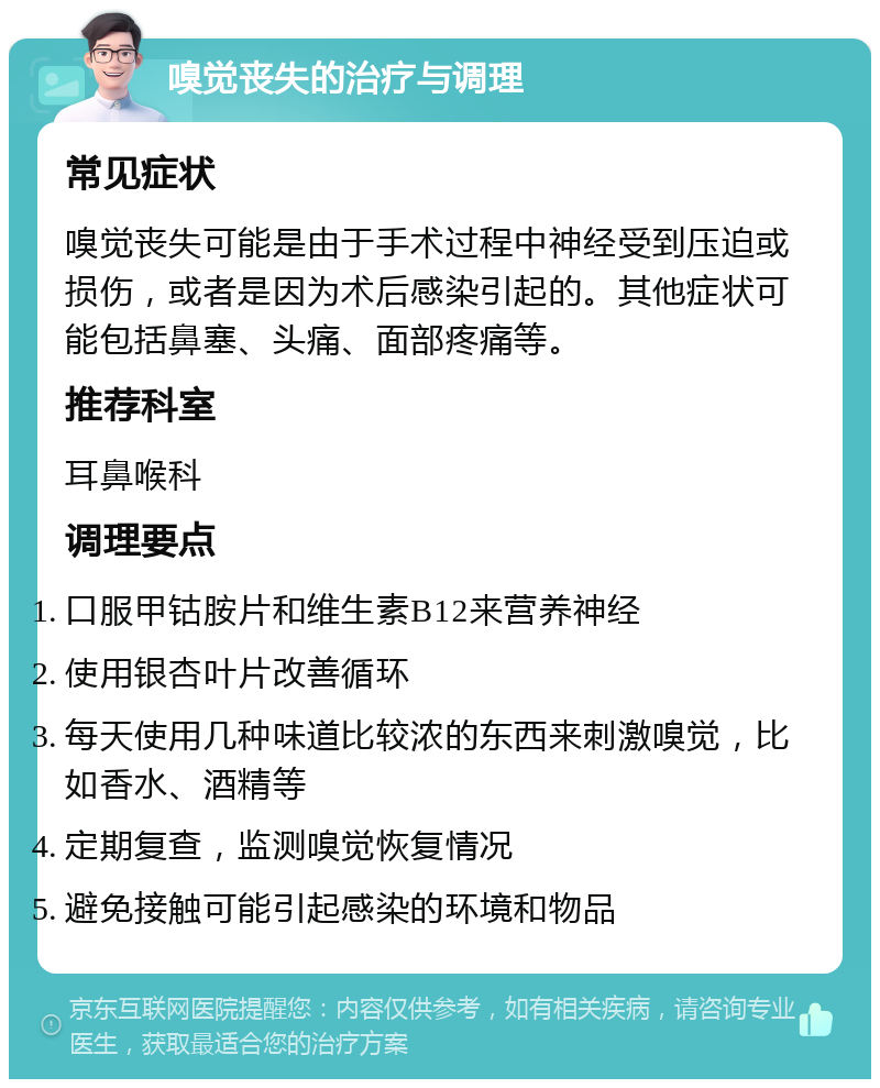 嗅觉丧失的治疗与调理 常见症状 嗅觉丧失可能是由于手术过程中神经受到压迫或损伤，或者是因为术后感染引起的。其他症状可能包括鼻塞、头痛、面部疼痛等。 推荐科室 耳鼻喉科 调理要点 口服甲钴胺片和维生素B12来营养神经 使用银杏叶片改善循环 每天使用几种味道比较浓的东西来刺激嗅觉，比如香水、酒精等 定期复查，监测嗅觉恢复情况 避免接触可能引起感染的环境和物品