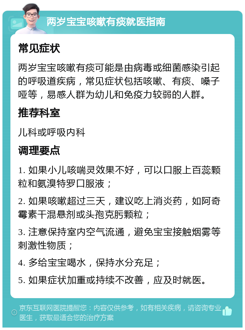 两岁宝宝咳嗽有痰就医指南 常见症状 两岁宝宝咳嗽有痰可能是由病毒或细菌感染引起的呼吸道疾病，常见症状包括咳嗽、有痰、嗓子哑等，易感人群为幼儿和免疫力较弱的人群。 推荐科室 儿科或呼吸内科 调理要点 1. 如果小儿咳喘灵效果不好，可以口服上百蕊颗粒和氨溴特罗口服液； 2. 如果咳嗽超过三天，建议吃上消炎药，如阿奇霉素干混悬剂或头孢克肟颗粒； 3. 注意保持室内空气流通，避免宝宝接触烟雾等刺激性物质； 4. 多给宝宝喝水，保持水分充足； 5. 如果症状加重或持续不改善，应及时就医。