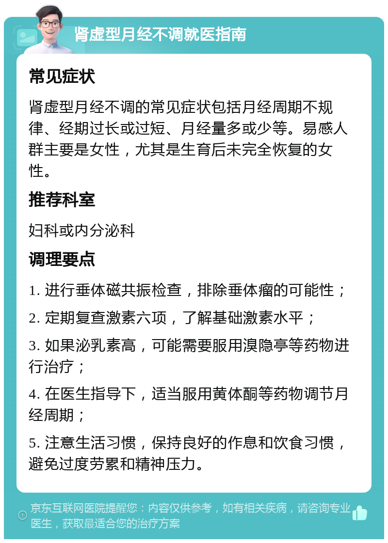 肾虚型月经不调就医指南 常见症状 肾虚型月经不调的常见症状包括月经周期不规律、经期过长或过短、月经量多或少等。易感人群主要是女性，尤其是生育后未完全恢复的女性。 推荐科室 妇科或内分泌科 调理要点 1. 进行垂体磁共振检查，排除垂体瘤的可能性； 2. 定期复查激素六项，了解基础激素水平； 3. 如果泌乳素高，可能需要服用溴隐亭等药物进行治疗； 4. 在医生指导下，适当服用黄体酮等药物调节月经周期； 5. 注意生活习惯，保持良好的作息和饮食习惯，避免过度劳累和精神压力。